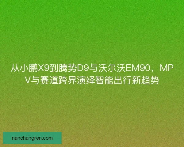 从小鹏X9到腾势D9与沃尔沃EM90，MPV与赛道跨界演绎智能出行新趋势