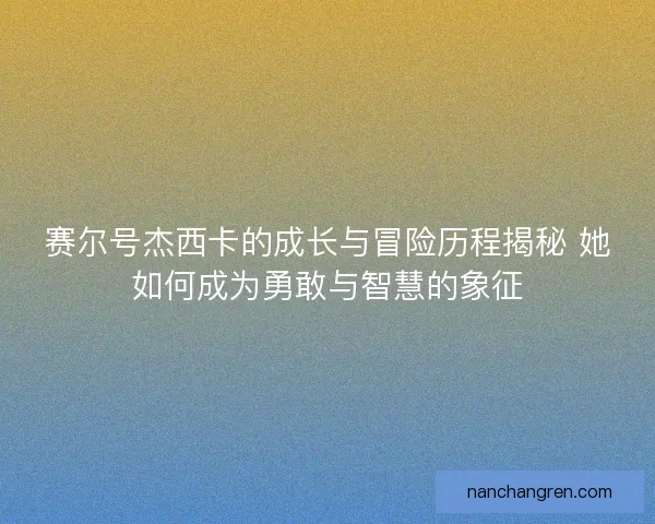 赛尔号杰西卡的成长与冒险历程揭秘 她如何成为勇敢与智慧的象征